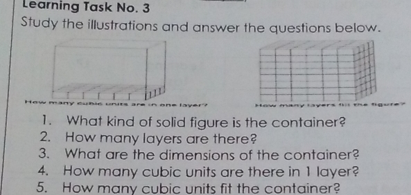 Learning Task No. 3 Study the illustrations and answer the questions below. 1. What kind of solid figure is the container? 2. How many layers are there? 3. What are the dimensions of the container? 4. How many cubic units are there in 1 layer? 5. How many cubic units fit the container?