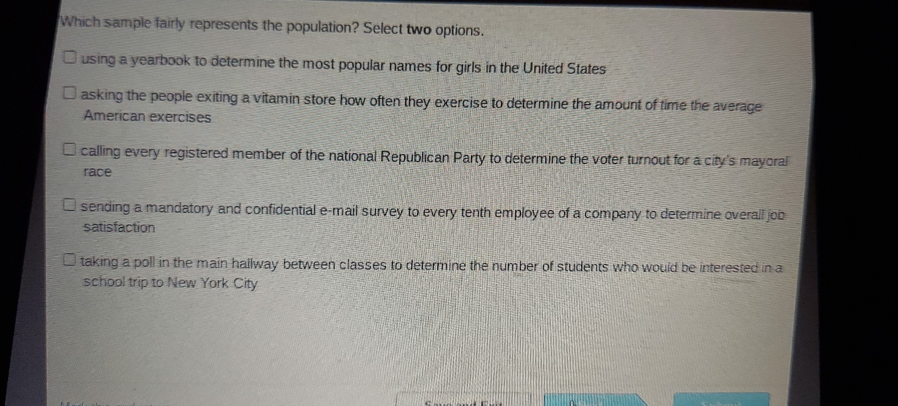 Which sample fairly represents the population? Select two options. using a yearbook to determine the most popular names for girls in the United States asking the people exiting a vitamin store how often they exercise to determine the amount of time the average American exercises calling every registered member of the national Republican Party to determine the voter turnout for a city's mayoral race sending a mandatory and confidential e-mail survey to every tenth employee of a company to determine overall job satisfaction taking a poll in the main hailway between classes to determine the number of students who would be interested in a school trip to New York City