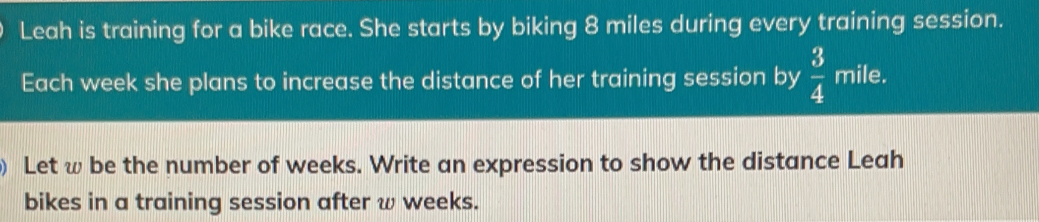 Leah is training for a bike race. She starts by biking 8 miles during every training session. Each week she plans to increase the distance of her training session by 3/4 mile. Let w be the number of weeks. Write an expression to show the distance Leah bikes in a training session after w weeks.
