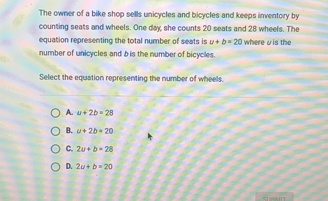 The owner of a bike shop sells unicycles and bicycles and keeps inventory by counting seats and wheels. One day, she counts 20 seats and 28 wheels. The equation representing the total number of seats is u+b=20 where uis the number of unicycles and b is the number of bicycles. Select the equation representing the number of wheels. A. u+2b=28 B. u+2b=20 C. 2u+b=28 D. 2u+b=20 SURMIT