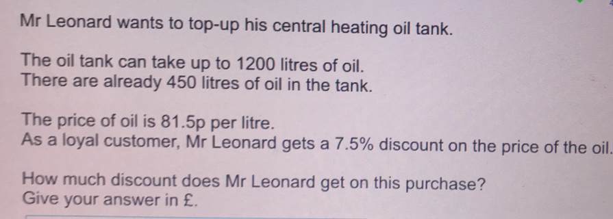 Mr Leonard wants to top-up his central heating oil tank. The oil tank can take up to 1200 litres of oil. There are already 450 litres of oil in the tank. The price of oil is 81.5p per litre. As a loyal customer, Mr Leonard gets a 7.5% discount on the price of the oil How much discount does Mr Leonard get on this purchase? Give your answer in £.
