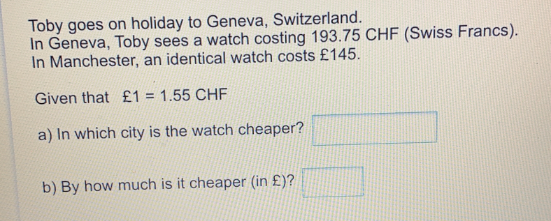 Toby goes on holiday to Geneva, Switzerland. In Geneva, Toby sees a watch costing 193.75 CHF Swiss Francs. In Manchester, an identical watch costs £145. Given that xi 1=1.55 CHF a In which city is the watch cheaper? b By how much is it cheaper in £?