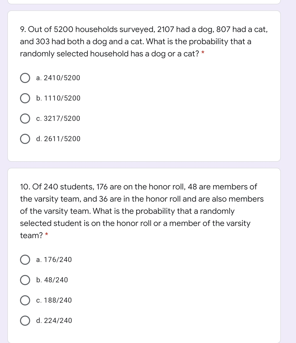 9. Out of 5200 households surveyed, 2107 had a dog, 807 had a cat, and 303 had both a dog and a cat. What is the probability that a randomly selected household has a dog or a cat? ' a. 2410/5200 b. 1110/5200 c. 3217/5200 d. 2611/5200 10. Of 240 students, 176 are on the honor roll, 48 are members of the varsity team, and 36 are in the honor roll and are also members of the varsity team. What is the probability that a randomly selected student is on the honor roll or a member of the varsity team? * a. 176/240 b. 48/240 c. 188/240 d. 224/240