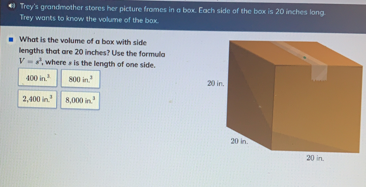 Trey's grandmother stores her picture frames in a box. Each side of the box is 20 inches long. Trey wants to know the volume of the box. What is the volume of a box with side lengths that are 20 inches? Use the formula V=s3 , where s is the length of one side. 400 in.3 800 in.3 2,400 in.³ 8,000 in.*