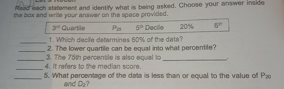 Read each statement and identify what is being asked. Choose your answer inside the box and write your answer on the space provided. 3rd Quartile P25 5th Decile 20% 6th 1. Which decile determines 60% of the data? 2. The lower quartile can be equal into what percentile? 3. The 75th percentile is also equal to 4. It refers to the median score. 5. What percentage of the data is less than or equal to the value of P₂o and D2 ?