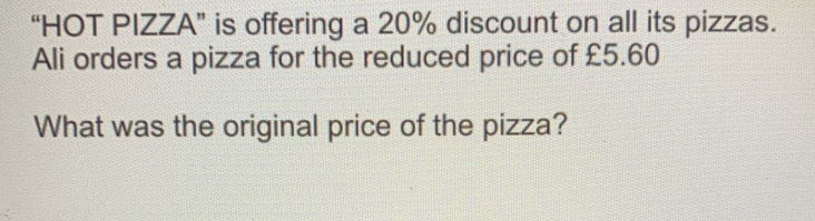 “HOT PIZZA” is offering a 20% discount on all its pizzas. Ali orders a pizza for the reduced price of £5.60 What was the original price of the pizza?